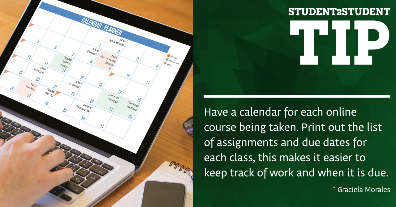 Have a calendar for each online course being taken. Print out the list of assignments and due dates for each class, this makes it easier to keep track of work and when it is due.