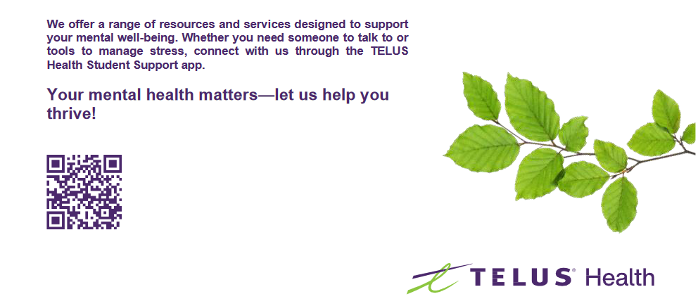 We offer a range of resources and services designed to support your mental well-being. Whether you need someone to talk to or tools to manage stress, connect with us through the TELUS Health Student Support app. Your mental health matters - let us help you thrive! QR code